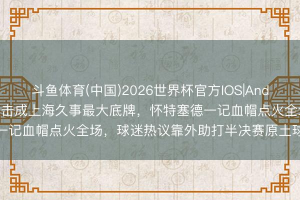 斗鱼体育(中国)2026世界杯官方IOS|Android手机app下载 驻防反击成上海久事最大底牌，怀特塞德一记血帽点火全场，球迷热议靠外助打半决赛原土球员啥时能顶上