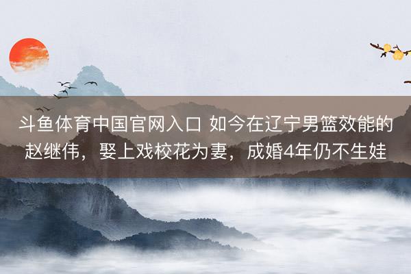 斗鱼体育中国官网入口 如今在辽宁男篮效能的赵继伟，娶上戏校花为妻，成婚4年仍不生娃