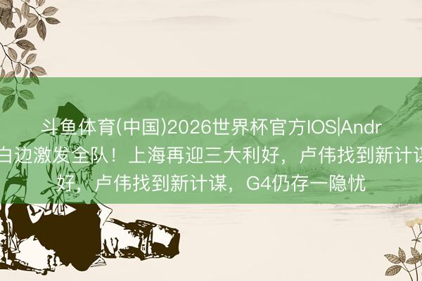斗鱼体育(中国)2026世界杯官方IOS|Android手机app下载 白边激发全队！上海再迎三大利好，卢伟找到新计谋，G4仍存一隐忧