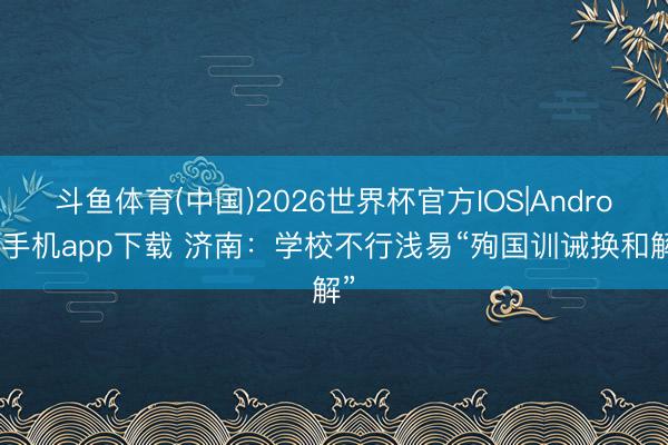 斗鱼体育(中国)2026世界杯官方IOS|Android手机app下载 济南：学校不行浅易“殉国训诫换和解”