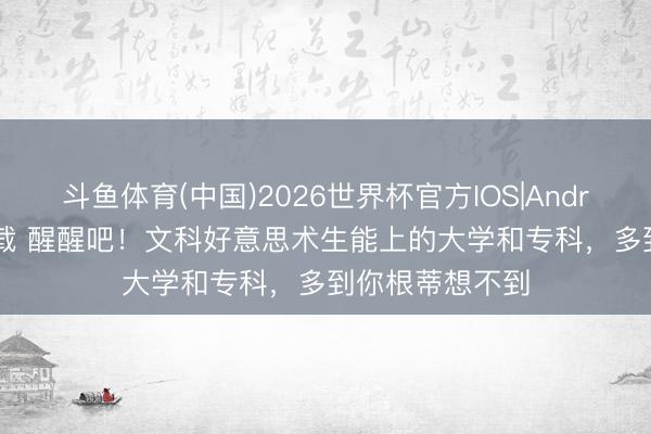 斗鱼体育(中国)2026世界杯官方IOS|Android手机app下载 醒醒吧！文科好意思术生能上的大学和专科，多到你根蒂想不到