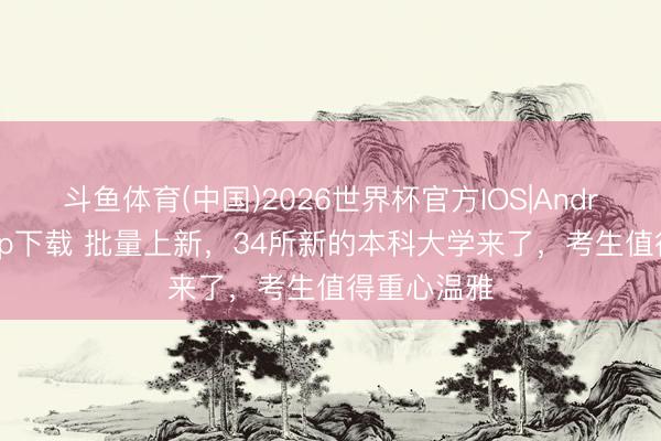 斗鱼体育(中国)2026世界杯官方IOS|Android手机app下载 批量上新，34所新的本科大学来了，考生值得重心温雅