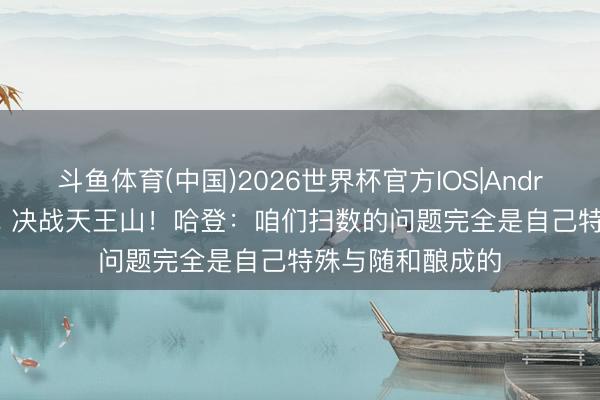 斗鱼体育(中国)2026世界杯官方IOS|Android手机app下载 决战天王山！哈登：咱们扫数的问题完全是自己特殊与随和酿成的