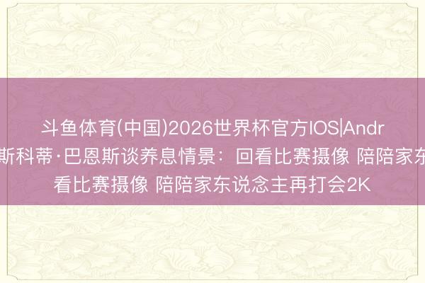 斗鱼体育(中国)2026世界杯官方IOS|Android手机app下载 斯科蒂·巴恩斯谈养息情景：回看比赛摄像 陪陪家东说念主再打会2K