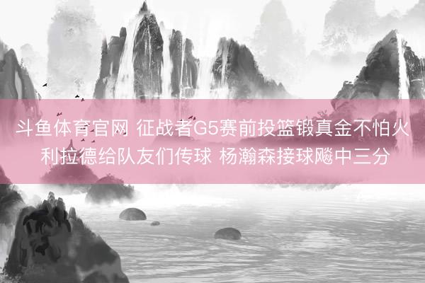 斗鱼体育官网 征战者G5赛前投篮锻真金不怕火 利拉德给队友们传球 杨瀚森接球飚中三分