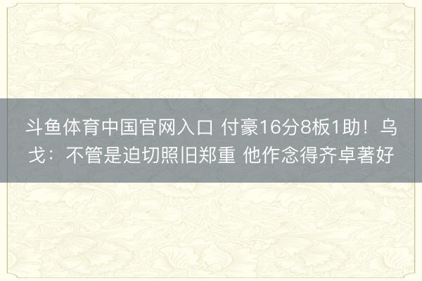 斗鱼体育中国官网入口 付豪16分8板1助！乌戈：不管是迫切照旧郑重 他作念得齐卓著好