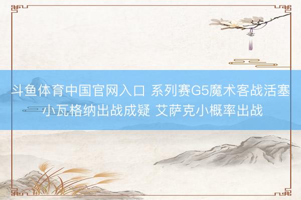 斗鱼体育中国官网入口 系列赛G5魔术客战活塞 小瓦格纳出战成疑 艾萨克小概率出战