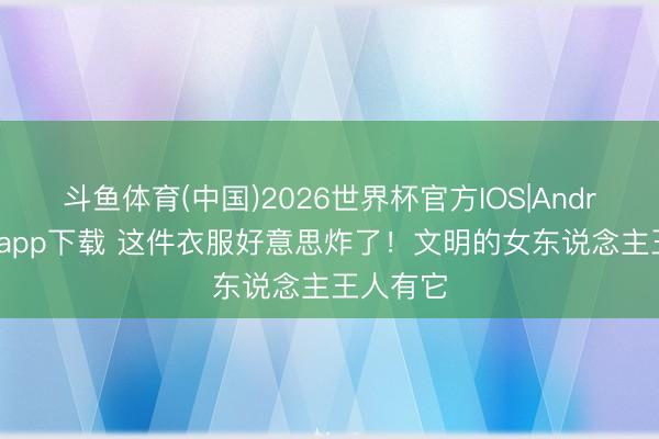 斗鱼体育(中国)2026世界杯官方IOS|Android手机app下载 这件衣服好意思炸了！文明的女东说念主王人有它
