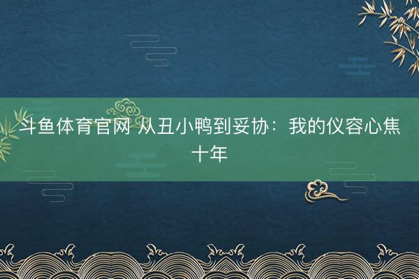 斗鱼体育官网 从丑小鸭到妥协：我的仪容心焦十年