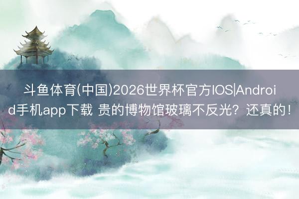 斗鱼体育(中国)2026世界杯官方IOS|Android手机app下载 贵的博物馆玻璃不反光？还真的！