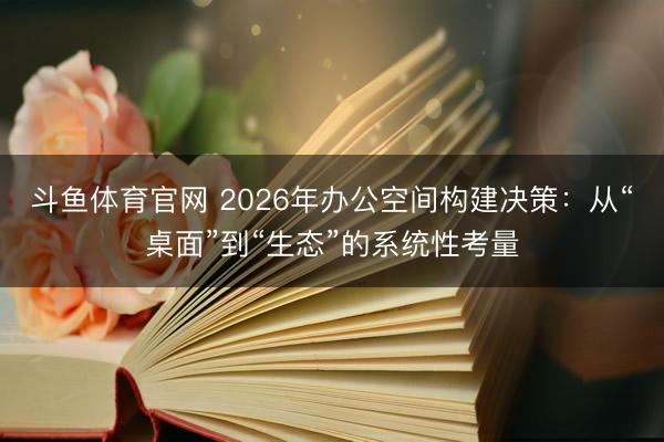 斗鱼体育官网 2026年办公空间构建决策：从“桌面”到“生态”的系统性考量