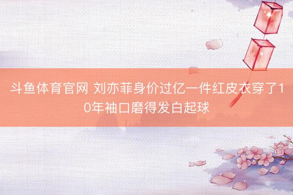 斗鱼体育官网 刘亦菲身价过亿一件红皮衣穿了10年袖口磨得发白起球
