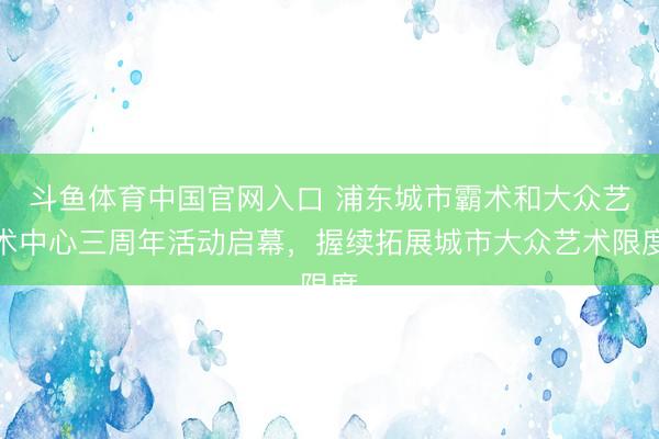 斗鱼体育中国官网入口 浦东城市霸术和大众艺术中心三周年活动启幕，握续拓展城市大众艺术限度