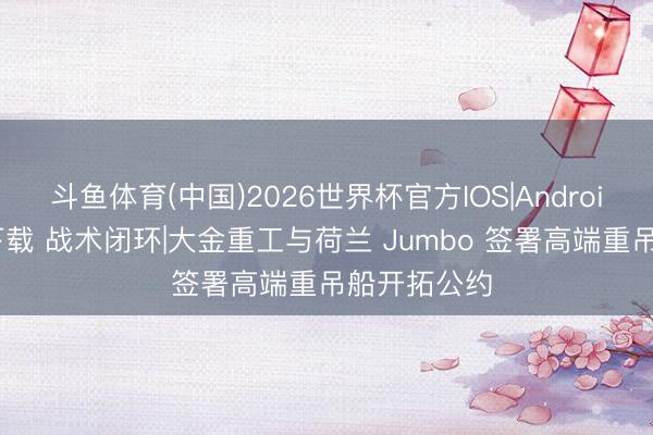 斗鱼体育(中国)2026世界杯官方IOS|Android手机app下载 战术闭环|大金重工与荷兰 Jumbo 签署高端重吊船开拓公约