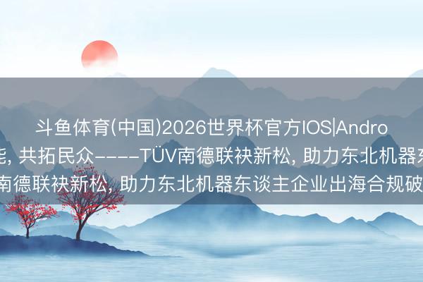 斗鱼体育(中国)2026世界杯官方IOS|Android手机app下载 合规赋能， 共拓民众----TÜV南德联袂新松， 助力东北机器东谈主企业出海合规破局