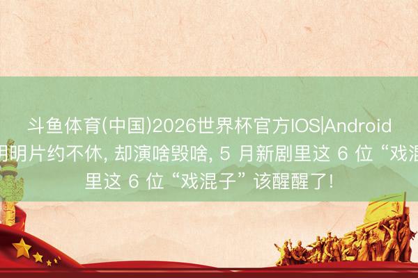 斗鱼体育(中国)2026世界杯官方IOS|Android手机app下载 明明片约不休， 却演啥毁啥， 5 月新剧里这 6 位 “戏混子” 该醒醒了!
