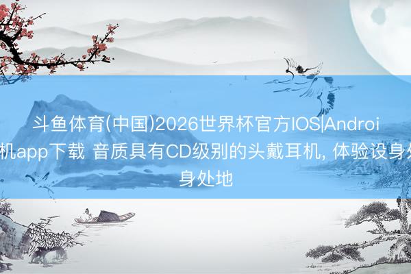 斗鱼体育(中国)2026世界杯官方IOS|Android手机app下载 音质具有CD级别的头戴耳机， 体验设身处地