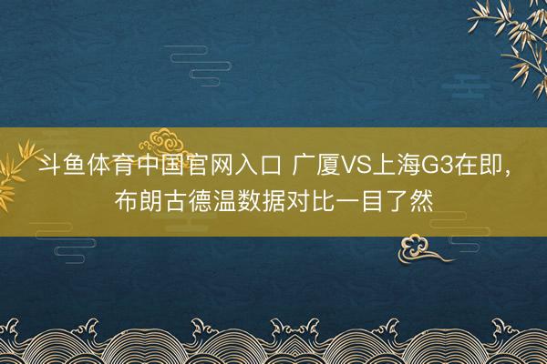 斗鱼体育中国官网入口 广厦VS上海G3在即，布朗古德温数据对比一目了然
