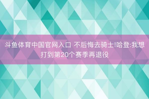 斗鱼体育中国官网入口 不后悔去骑士!哈登:我想打到第20个赛季再退役