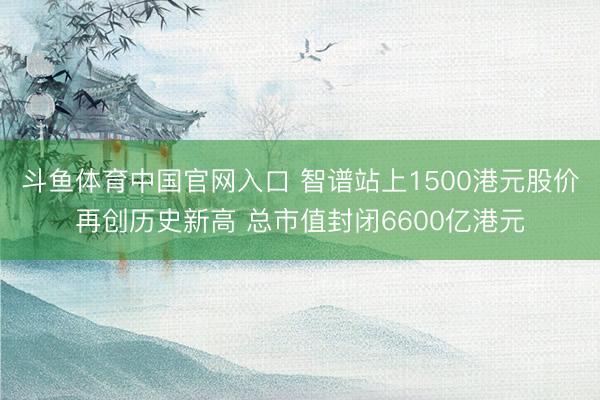 斗鱼体育中国官网入口 智谱站上1500港元股价再创历史新高 总市值封闭6600亿港元
