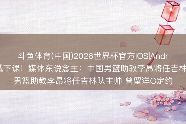 斗鱼体育(中国)2026世界杯官方IOS|Android手机app下载 钟诚下课！媒体东说念主：中国男篮助教李昂将任吉林队主帅 曾留洋G定约