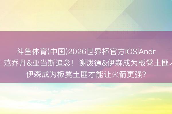 斗鱼体育(中国)2026世界杯官方IOS|Android手机app下载 范乔丹&亚当斯追念！谢泼德&伊森成为板凳土匪才能让火箭更强？