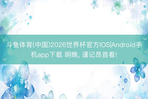 斗鱼体育(中国)2026世界杯官方IOS|Android手机app下载 明晚， 谨记昂首看!