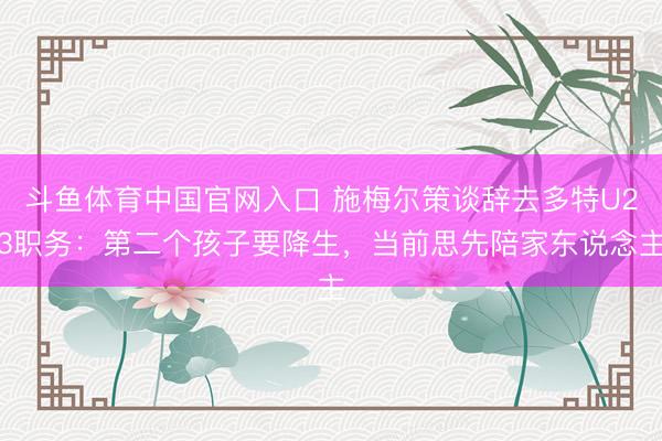 斗鱼体育中国官网入口 施梅尔策谈辞去多特U23职务：第二个孩子要降生，当前思先陪家东说念主