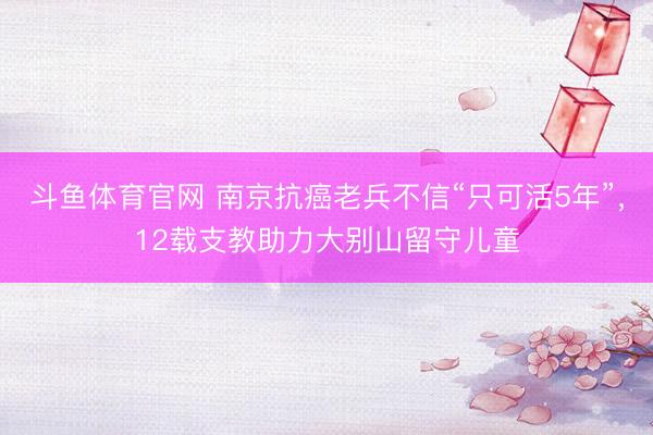 斗鱼体育官网 南京抗癌老兵不信“只可活5年”，12载支教助力大别山留守儿童