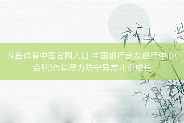 斗鱼体育中国官网入口 中国银行良友银行中心(合肥)六年尽力防守异常儿童成长