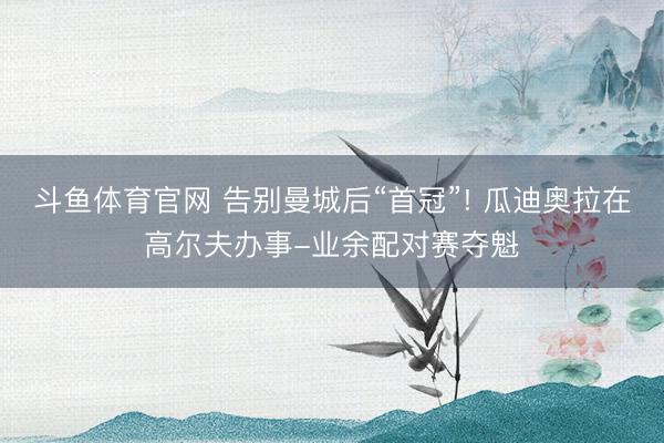 斗鱼体育官网 告别曼城后“首冠”! 瓜迪奥拉在高尔夫办事-业余配对赛夺魁