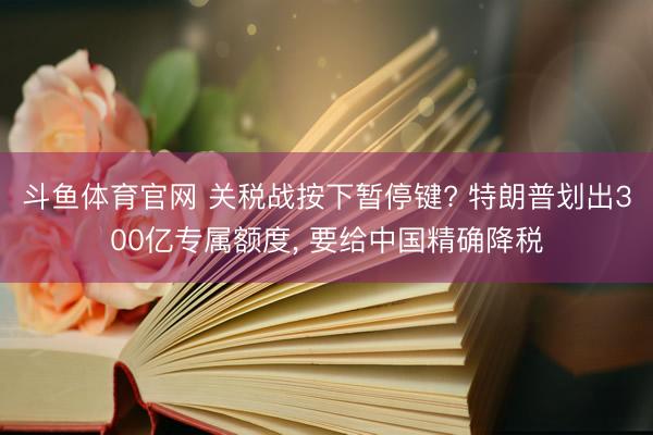 斗鱼体育官网 关税战按下暂停键? 特朗普划出300亿专属额度