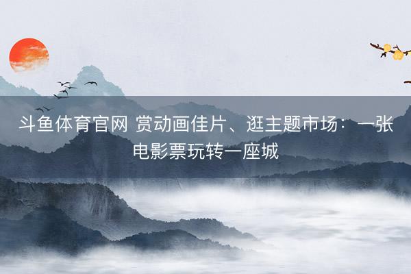 斗鱼体育官网 赏动画佳片、逛主题市场：一张电影票玩转一座城