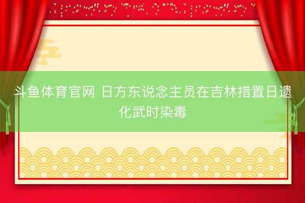 斗鱼体育官网 日方东说念主员在吉林措置日遗化武时染毒