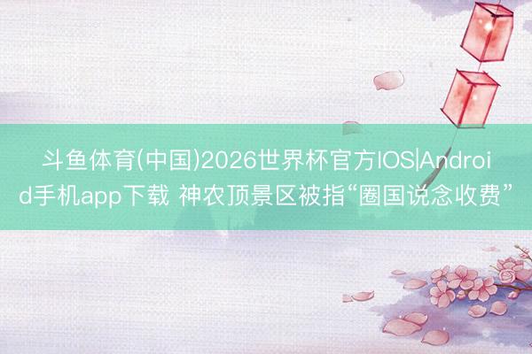 斗鱼体育(中国)2026世界杯官方IOS|Android手机app下载 神农顶景区被指“圈国说念收费”