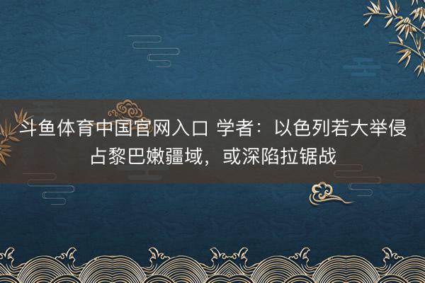 斗鱼体育中国官网入口 学者：以色列若大举侵占黎巴嫩疆域，或深陷拉锯战