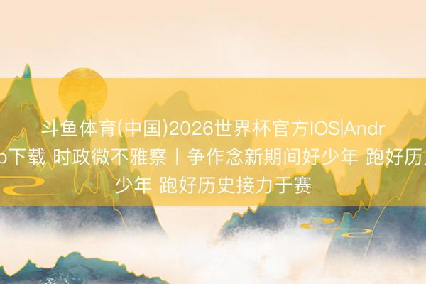 斗鱼体育(中国)2026世界杯官方IOS|Android手机app下载 时政微不雅察丨争作念新期间好少年 跑好历史接力于赛