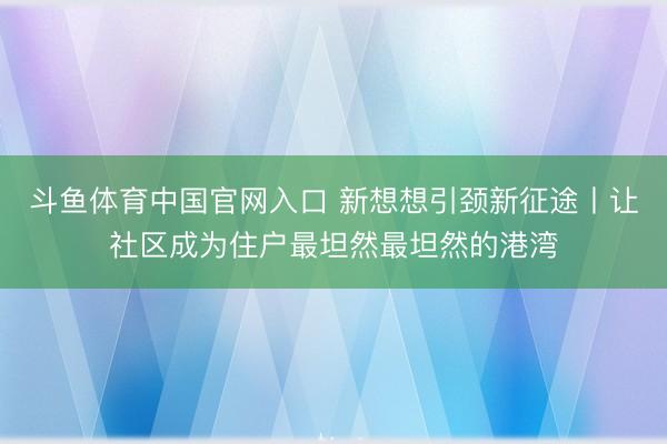 斗鱼体育中国官网入口 新想想引颈新征途丨让社区成为住户最坦然最坦然的港湾