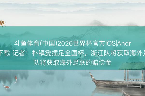 斗鱼体育(中国)2026世界杯官方IOS|Android手机app下载 记者：朴镇燮插足全国杯，浙江队将获取海外足联的赔偿金
