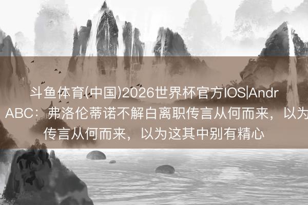 斗鱼体育(中国)2026世界杯官方IOS|Android手机app下载 ABC：弗洛伦蒂诺不解白离职传言从何而来，以为这其中别有精心