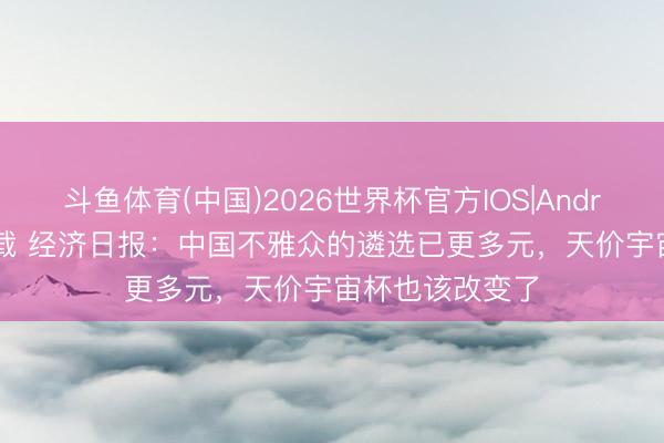 斗鱼体育(中国)2026世界杯官方IOS|Android手机app下载 经济日报：中国不雅众的遴选已更多元，天价宇宙杯也该改变了