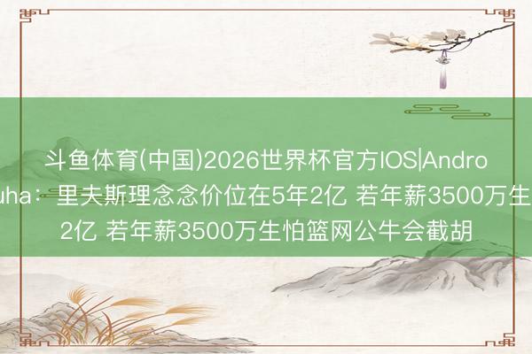 斗鱼体育(中国)2026世界杯官方IOS|Android手机app下载 Buha：里夫斯理念念价位在5年2亿 若年薪3500万生怕篮网公牛会截胡