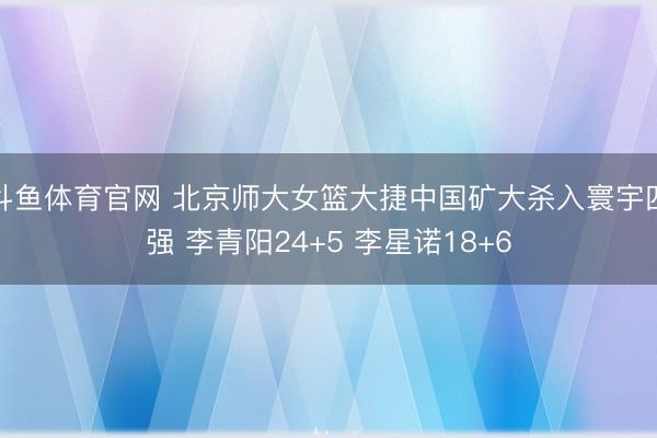 斗鱼体育官网 北京师大女篮大捷中国矿大杀入寰宇四强 李青阳24+5 李星诺18+6