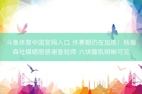 斗鱼体育中国官网入口 休赛期仍在加练！杨瀚森社媒晒照感谢查验师 六块腹肌明晰可见