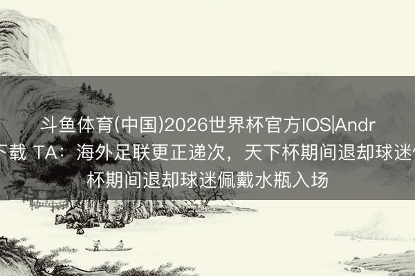 斗鱼体育(中国)2026世界杯官方IOS|Android手机app下载 TA：海外足联更正递次，天下杯期间退却球迷佩戴水瓶入场