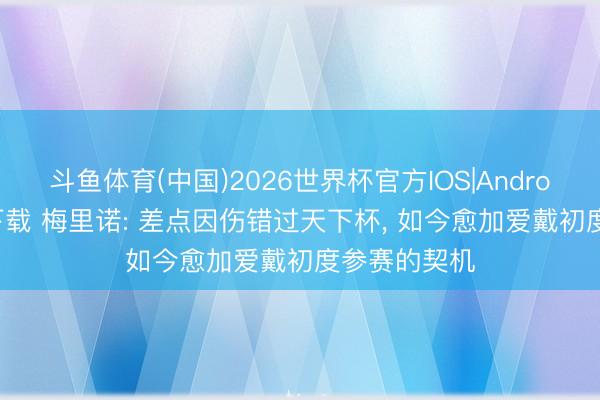 斗鱼体育(中国)2026世界杯官方IOS|Android手机app下载 梅里诺: 差点因伤错过天下杯， 如今愈加爱戴初度参赛的契机