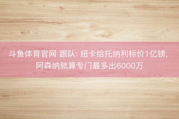 斗鱼体育官网 跟队: 纽卡给托纳利标价1亿镑， 阿森纳就算专门最多出6000万