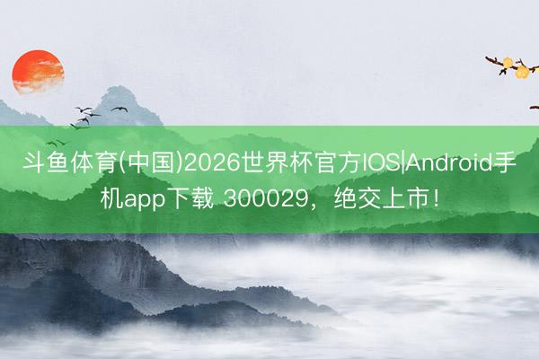 斗鱼体育(中国)2026世界杯官方IOS|Android手机app下载 300029，绝交上市！