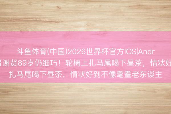 斗鱼体育(中国)2026世界杯官方IOS|Android手机app下载 四哥谢贤89岁仍细巧！轮椅上扎马尾喝下昼茶，情状好到不像耄耋老东谈主