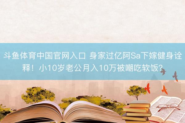 斗鱼体育中国官网入口 身家过亿阿Sa下嫁健身诠释！小10岁老公月入10万被嘲吃软饭？